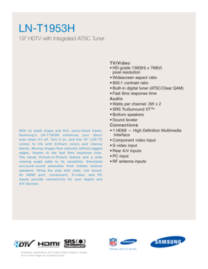 Page 3TV/Video
• HD-grade 1360(H) x 768(V) pixel resolution
• Widescreen aspect ratio
• 800:1 contrast ratio
• Built-in digital tuner (ATSC/Clear QAM)
• Fast 8ms response time
Audio
• Watts per channel: 3W x 2 
• SRS TruSurround XT™
• Bottom speakers
• Sound leveler
Connections
• 1 HDMI — High Definition Multimedia Interface
• Component video input
• S-video input
• Rear A/V inputs
• PC input
• RF antenna inputs
LN-T1953H  
19 HDTV with Integrated ATSC Tuner
All features, specifications, and model numbers...