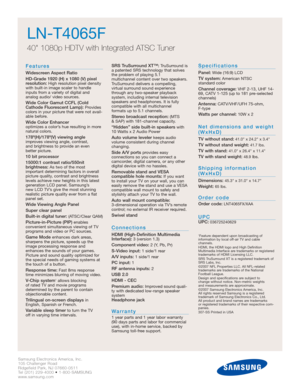 Page 22Samsung Electronics America, Inc.
105 Challenger Road
Ridgefield Park, NJ 07660-0511
Tel (201) 229-4000 • 1-800-SAMSUNG
www.samsung.com
LN-T4065F  
40 1080p HDTV with Integrated ATSC Tuner
Features
Widescreen Aspect Ratio
HD-Grade 1920 (H) x 1080 (V) pixel
resolution:
High resolution pixel density
with built-in image scaler to handle
inputs from a variety of digital and 
analog audio/ video sources.
Wide Color Gamut CCFL (Cold
Cathode Fluorescent Lamp):Provides
colors in your picture that were not...