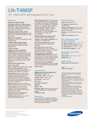 Page 24Samsung Electronics America, Inc.
105 Challenger Road
Ridgefield Park, NJ 07660-0511
Tel (201) 229-4000 • 1-800-SAMSUNG
www.samsung.com
LN-T4665F  
46 1080p HDTV with Integrated ATSC Tuner
Features
Widescreen Aspect Ratio
HD-Grade 1920 (H) x 1080 (V) pixel
resolution:
High resolution pixel density
with built-in image scaler to handle
inputs from a variety of digital and ana-
log audio/ video sources.
Wide Color Gamut CCFL (Cold
Cathode Fluorescent Lamp):Provides
colors in your picture that were not...