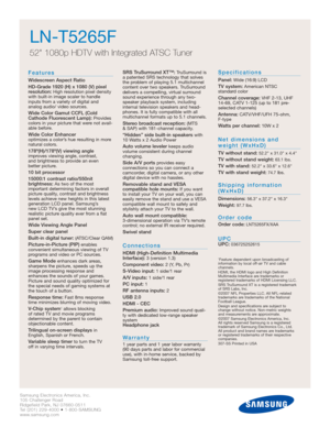 Page 26Samsung Electronics America, Inc.
105 Challenger Road
Ridgefield Park, NJ 07660-0511
Tel (201) 229-4000 • 1-800-SAMSUNG
www.samsung.com
LN-T5265F  
52 1080p HDTV with Integrated ATSC Tuner
Features
Widescreen Aspect Ratio
HD-Grade 1920 (H) x 1080 (V) pixel
resolution:
High resolution pixel density
with built-in image scaler to handle
inputs from a variety of digital and 
analog audio/ video sources.
Wide Color Gamut CCFL (Cold
Cathode Fluorescent Lamp):Provides
colors in your picture that were not...