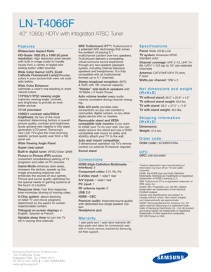 Page 28Samsung Electronics America, Inc.
105 Challenger Road
Ridgefield Park, NJ 07660-0511
Tel (201) 229-4000 • 1-800-SAMSUNG
www.samsung.com
LN-T4066F  
40 1080p HDTV with Integrated ATSC Tuner
Features
Widescreen Aspect Ratio
HD-Grade 1920 (H) x 1080 (V) pixel
resolution:
High resolution pixel density
with built-in image scaler to handle
inputs from a variety of digital and 
analog audio/ video sources.
Wide Color Gamut CCFL (Cold
Cathode Fluorescent Lamp):Provides
colors in your picture that were not...