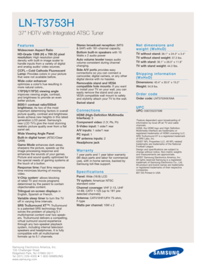 Page 30Samsung Electronics America, Inc.
105 Challenger Road
Ridgefield Park, NJ 07660-0511
Tel (201) 229-4000 • 1-800-SAMSUNG
www.samsung.comSamsung Electronics America, Inc.
105 Challenger Road
Ridgefield Park, NJ 07660-0511
Tel (201) 229-4000 • 1-800-SAMSUNG
www.samsung.com
LN-T3753H  
37 HDTV with Integrated ATSC Tuner
Features
Widescreen Aspect Ratio
HD-Grade 1366 (H) x 768 (V) pixel
resolution:
High resolution pixel 
density with built-in image scaler to
handle inputs from a variety of digital
and analog...
