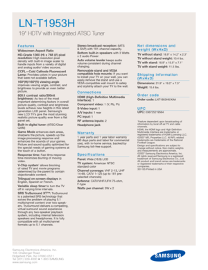 Page 4Samsung Electronics America, Inc.
105 Challenger Road
Ridgefield Park, NJ 07660-0511
Tel (201) 229-4000 • 1-800-SAMSUNG
www.samsung.com
LN-T1953H  
19 HDTV with Integrated ATSC Tuner
Features
Widescreen Aspect Ratio
HD-Grade 1360 (H) x 768 (V) pixel
resolution:
High resolution pixel 
density with built-in image scaler to
handle inputs from a variety of digital
and analog audio/ video sources.
CCFL—Cold Cathode Fluorescent
Lamp:Provides colors in your picture
that were not available before....