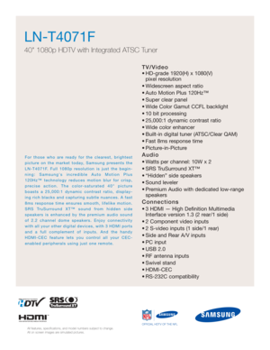 Page 35TV/Video
• HD-grade 1920(H) x 1080(V) pixel resolution
• Widescreen aspect ratio
• Auto Motion Plus 120Hz™
• Super clear panel
• Wide Color Gamut CCFL backlight
• 10 bit processing
• 25,000:1 dynamic contrast ratio
• Wide color enhancer
• Built-in digital tuner (ATSC/Clear QAM)
• Fast 8ms response time
• Picture-in-Picture
Audio
• Watts per channel: 10W x 2 
• SRS TruSurround XT™
• “Hidden” side speakers
• Sound leveler
• Premium Audio with dedicated low-range speakers
Connections
• 3 HDMI — High...