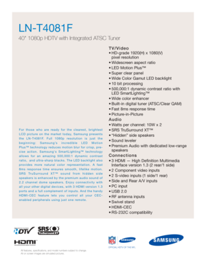 Page 41TV/Video
• HD-grade 1920(H) x 1080(V) pixel resolution
• Widescreen aspect ratio
• LED Motion Plus™
• Super clear panel
• Wide Color Gamut LED backlight 
• 10 bit processing
• 500,000:1 dynamic contrast ratio with LED SmartLighting™
• Wide color enhancer
• Built-in digital tuner (ATSC/Clear QAM)
• Fast 8ms response time
• Picture-in-Picture
Audio
• Watts per channel: 10W x 2 
• SRS TruSurround XT™
• “Hidden” side speakers
• Sound leveler
• Premium Audio with dedicated low-range speakers
Connections
• 3...