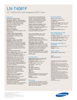 Page 42Samsung Electronics America, Inc.
105 Challenger Road
Ridgefield Park, NJ 07660-0511
Tel (201) 229-4000 • 1-800-SAMSUNG
www.samsung.com
LN-T4081F  
40 1080p HDTV with Integrated ATSC Tuner
Features
Widescreen Aspect Ratio
HD-Grade 1920 (H) x 1080 (V) pixel
resolution:
High resolution pixel density
with built-in image scaler to handle
inputs from a variety of digital and 
analog audio/ video sources.
LED Motion Plus™
Super clear panel
Wide Color Enhancer 
optimizes a color’s hue resulting in more
natural...