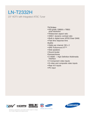 Page 49TV/Video
• HD-grade 1366(H) x 768(V) pixel resolution
• Widescreen aspect ratio
• 3000:1 dynamic contrast ratio
• Built-in digital tuner (ATSC/Clear QAM)
• Fast 8ms response time
Audio
• Watts per channel: 3W x 2 
• SRS TruSurround XT™
• Side speakers
• Sound leveler
Connections
• 2 HDMI — High Definition Multimedia Interface
• 2 Component video inputs
• S-video and composite video inputs
• Rear A/V inputs
• PC input
LN-T2332H  
23 HDTV with Integrated ATSC Tuner
All features, specifications, and model...