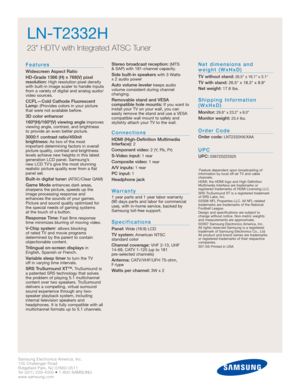 Page 50Samsung Electronics America, Inc.
105 Challenger Road
Ridgefield Park, NJ 07660-0511
Tel (201) 229-4000 • 1-800-SAMSUNG
www.samsung.com
LN-T2332H  
23 HDTV with Integrated ATSC Tuner
Features
Widescreen Aspect Ratio
HD-Grade 1366 (H) x 768(V) pixel 
resolution:
High resolution pixel density
with built-in image scaler to handle inputs
from a variety of digital and analog audio/
video sources.
CCFL—Cold Cathode Fluorescent
Lamp:(Provides colors in your picture
that were not available before.
3D color...