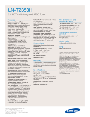 Page 6Samsung Electronics America, Inc.
105 Challenger Road
Ridgefield Park, NJ 07660-0511
Tel (201) 229-4000 • 1-800-SAMSUNG
www.samsung.com
LN-T2353H  
23 HDTV with Integrated ATSC Tuner
Features
Widescreen Aspect Ratio
HD-Grade 1366 (H) x 768 (V) pixel
resolution:
High resolution pixel density
with built-in image scaler to handle
inputs from a variety of digital and 
analog audio/ video sources.
CCFL—Cold Cathode Fluorescent
Lamp:Provides colors in your picture
that were not available before.
Wide color...
