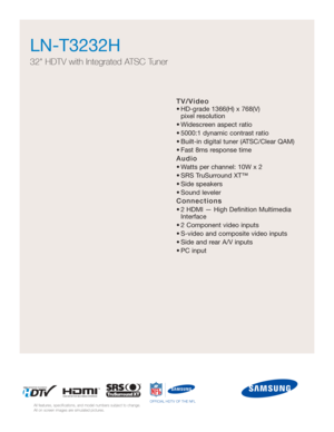 Page 53TV/Video
• HD-grade 1366(H) x 768(V) pixel resolution
• Widescreen aspect ratio
• 5000:1 dynamic contrast ratio
• Built-in digital tuner (ATSC/Clear QAM)
• Fast 8ms response time
Audio
• Watts per channel: 10W x 2 
• SRS TruSurround XT™
• Side speakers
• Sound leveler
Connections
• 2 HDMI — High Definition Multimedia Interface
• 2 Component video inputs
• S-video and composite video inputs
• Side and rear A/V inputs
• PC input
LN-T3232H  
32 HDTV with Integrated ATSC Tuner
All features, specifications,...