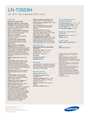 Page 8Samsung Electronics America, Inc.
105 Challenger Road
Ridgefield Park, NJ 07660-0511
Tel (201) 229-4000 • 1-800-SAMSUNG
www.samsung.com
LN-T2653H  
26 HDTV with Integrated ATSC Tuner
Features
Widescreen Aspect Ratio
HD-Grade 1366 (H) x 768 (V) pixel
resolution:
High resolution pixel densi-
ty with built-in image scaler to handle
inputs from a variety of digital and ana-
log audio/ video sources.
CCFL—Cold Cathode Fluorescent
Lamp:Provides colors in your picture
that were not available before.
Wide color...