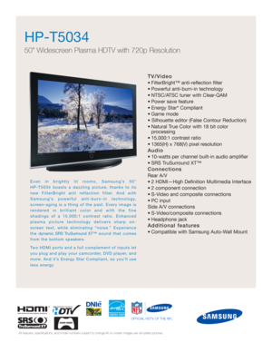 Page 1HP-T5034  
50” Widescreen Plasma HDTV with 720p Resolution
TV/Video
• FilterBright™ anti-reflection filter
• Powerful anti-burn-in technology
• NTSC/ATSC tuner with Clear-QAM
• Power save feature
• Energy Star
®Compliant
• Game mode
• Silhouette editor (False Contour Reduction)
• Natural True Color with 18 bit color 
processing
• 15,000:1 contrast ratio
• 1365(H) x 768(V) pixel resolution
Audio
• 10-watts per channel built-in audio amplifier
• SRS TruSurround XT™
Connections
Rear A/V
• 2 HDMI—High...
