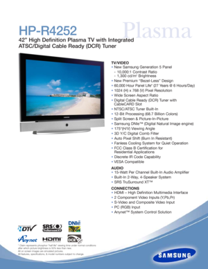 Page 1PlasmaHP-R4252
42” High Definition Plasma TV with Integrated
ATSC/Digital Cable Ready (DCR) Tuner
TV/VIDEO
•New Samsung Generation 5 Panel 
- 10,000:1 Contrast Ratio
- 1,300 cd/m
2Brightness
•New Premium “Bezel-Less” Design
•60,000 Hour Panel Life* (27 Years @ 6 Hours/Day)
•1024 (H) x 768 (V) Pixel Resolution
•Wide Screen Aspect Ratio
•Digital Cable Ready (DCR) Tuner with 
CableCARD Slot
•NTSC/ATSC Tuner Built-In
•12-Bit Processing (68.7 Billion Colors)
•Split Screen & Picture-In-Picture
•Samsung DNIe™...