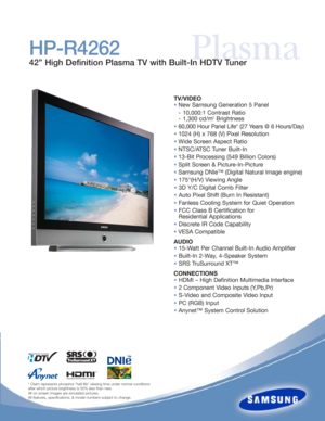 Page 1
PlasmaHP-R4262
42” High Definition Plasma TV with Built-In HDTV Tuner

TV/VIDEO
•New Samsung Generation 5 Panel 
- 10,000:1 Contrast Ratio
- 1,300 cd/m
2Brightness
• 60,000 Hour Panel Life* (27 Years @ 6 Hours/Day)
• 1024 (H) x 768 (V) Pixel Resolution
• Wide Screen Aspect Ratio
• NTSC/ATSC Tuner Built-In
• 13-Bit Processing (549 Billion Colors)
• Split Screen & Picture-In-Picture
• Samsung DNIe™ (Digital Natural Image engine)
• 175°(H/V) Viewing Angle
• 3D Y/C Digital Comb Filter
• Auto Pixel Shift...