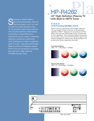 Page 2
PlaHP-R4262
42” High Definition Plasma TV 
with Built-In HDTV Tuner
S
amsung, an industry leader in 
plasma flat panel displays, offers the
latest technology to you in our most
convenient and stylish package to date. 
Our 5th generation plasma panel combined
with proprietary electronic chassis design,
incorporating our latest DNIe picture
enhancement circuitry; results in outstanding
brightness, contrast and overall picture 
clarity. Everything youll need in a digital flat
panel TV is here - a jack pack...