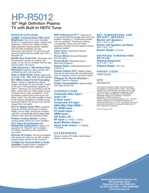 Page 2Samsung Electronics America, Inc.
105 Challenger Road
Ridgefield Park, NJ 07660-0511
Tel (201) 229-4000 • 1-800-SAMSUNG
www.samsung.com
SPECIFICATIONS
10,000:1 Contrast Ratio/1300 cd/m2
Brightness.Two of the most important
factors in overall picture quality, contrast and
brightness, achieve new heights in these 
latest generation plasma panels. Together
with the DNIe proprietary circuitry,
Samsung’s new plasma TV’s give the most
stunning realistic picture quality ever from a
flat panel set.
60,000 Hour...