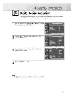 Page 105105105
Digital Noise Reduction
If the broadcast signal received by your TV is weak, you can activate the Digital Noise Reduction
feature to help reduce any static and ghosting that may appear on the screen.
1
Press the MENU button. Press the or button to select
“Picture”, then press the ENTER button.
2
Press the or button to select “Digital NR”, then
press the ENTER button.
3
Press the or button to select “On” or “Off”, then
press the ENTER button.
4
Press the EXIT button to exit.
Note
• The...