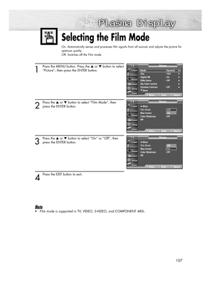 Page 107107
Selecting the Film Mode
On: Automatically senses and processes film signals from all sources and adjusts the picture for
optimum quality.
Off: Switches off the Film mode.
1
Press the MENU button. Press the or button to select
“Picture”, then press the ENTER button.
2
Press the or button to select “Film Mode”, then
press the ENTER button.
3
Press the or button to select “On” or “Off”, then
press the ENTER button.
4 
Press the EXIT button to exit.
Note
• Film mode is supported in TV, VIDEO,...