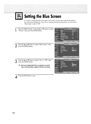 Page 108108108
Setting the Blue Screen
If no signal is being received or the signal is very weak, a blue screen automatically replaces 
the noisy picture background. If you wish to continue viewing the poor picture, you must set the 
“Blue Screen“ mode to “Off“.
1
Press the MENU button. Press the or button to select
“Picture”, then press the ENTER button.
2
Press the or button to select “Blue Screen”, then
press the ENTER button.
3
Press the or button to select “On” or “Off”, then
press the ENTER button.
4...