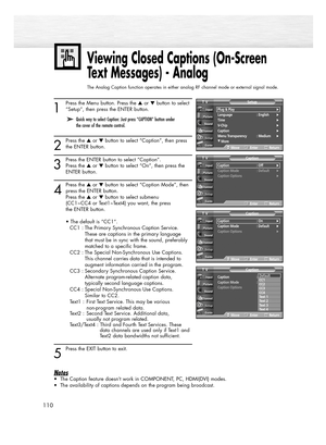 Page 110110
1
Press the Menu button. Press the or button to select
“Setup”, then press the ENTER button.
2
Press the or button to select “Caption”, then press
the ENTER button.
3
Press the ENTER button to select “Caption”. 
Press the or button to select “On”, then press the 
ENTER button.
4
Press the or button to select “Caption Mode”, then
press the ENTER button.
Press the or button to select submenu
(CC1~CC4 or Text1~Text4) you want, the press 
the ENTER button.
• The default is “CC1”.
CC1 : The...