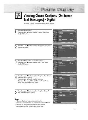 Page 111111
Viewing Closed Captions (On-Screen
Text Messages) - Digital
The Digital Captions function operates on digital channels.
1
Press the MENU button.
Press the or button to select “Setup”, then press 
the ENTER button.
2
Press the or button to select “Caption”, then press
the ENTER button.
3
Press the ENTER button to select “Caption”.
Press the or button to select “On”, then press 
the ENTER button.
4
Press the or button to select “Caption Mode”, then
press the ENTER button.
Press the or button...