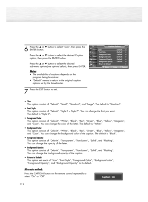 Page 112112
6
Press the or button to select “Size”, then press the
ENTER button.
Press the or button to select the desired Caption 
option, then press the ENTER button.
Press the or button to select the desired 
sub-menu options(see options below), then press ENTER.
Notes
• The availability of captions depends on the 
program being broadcast.
• “Default” means to return to the original caption 
options set by the broadcaster.
7 
Press the EXIT button to exit.
•Size
This option consists of “Default”,...