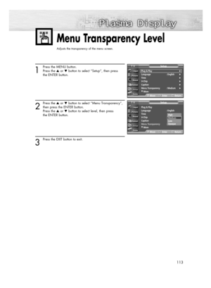 Page 113113
Menu Transparency Level
Adjusts the transparency of the menu screen.
1
Press the MENU button.
Press the or button to select “Setup”, then press
the ENTER button.
2
Press the or button to select “Menu Transparency”,
then press the ENTER button.
Press the or button to select level, then press 
the ENTER button.
3
Press the EXIT button to exit.
Plug & Play
Language : English
Time
V-Chip
Caption
Menu Transparency :Medium
†More
SetupTV
MoveEnterReturn
Plug & Play√Language :...