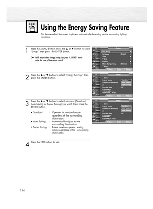 Page 114114
1
Press the MENU button. Press the or button to select
“Setup”, then press the ENTER button.
2
Press the or button to select “Energy Saving”, then
press the ENTER button.
3
Press the or button to select submenu (Standard,
Auto Saving or Super Saving) you want, then press the 
ENTER button.
• Standard : Operates in standard mode 
regardless of the surrounding 
illumination.
• Auto Saving : Automatically adjusts to the 
surrounding illumination.
• Super Saving  :  Enters maximum power saving...