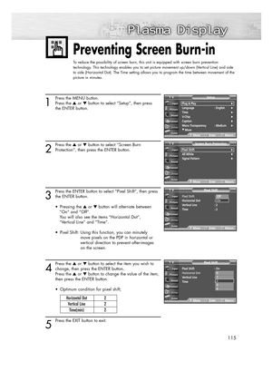 Page 115115
Preventing Screen Burn-in
To reduce the possibility of screen burn, this unit is equipped with screen burn prevention
technology. This technology enables you to set picture movement up/down (Vertical Line) and side
to side (Horizontal Dot). The Time setting allows you to program the time between movement of the
picture in minutes.
1
Press the MENU button.
Press the or button to select “Setup”, then press
the ENTER button.
2
Press the or button to select “Screen Burn
Protection”, then press the...