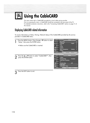 Page 118Using the CableCARD
This menu works with a CableCARD provided by a local cable service provider.
Prior to accessing this menu, a CableCARD should be connected to the rear panel of the TV.
For detailed connection instructions, refer to the “Connecting CableCARD” section on page 31 of
this manual.
118
Displaying CableCARD related information
To access information on Status, Pairing, Network Setup of the CableCARD provided by the service
provider in CableCARD menu.
1 
Press the MENU button. Press the or...