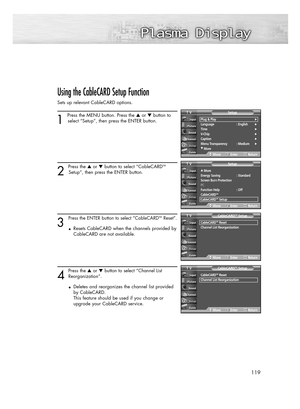 Page 119119
Using the CableCARD Setup Function
Sets up relevant CableCARD options.
1 
Press the MENU button. Press the or button to
select “Setup”, then press the ENTER button. 
2 
Press the or button to select “CableCARDTM
Setup”, then press the ENTER button.
3
Press the ENTER button to select “CableCARDTMReset”.
•Resets CableCARD when the channels provided by
CableCARD are not available.
4
Press the or button to select“Channel List
Reorganization”.
•Deletes and reorganizes the channel list provided 
by...