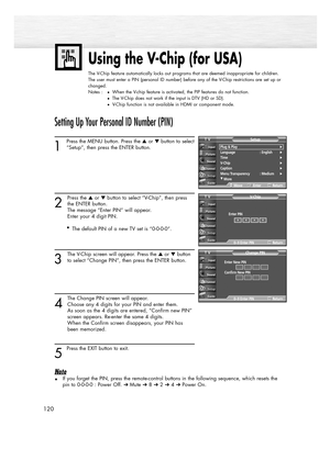 Page 120120
Using the V-Chip (for USA)
The V-Chip feature automatically locks out programs that are deemed inappropriate for children.
The user must enter a PIN (personal ID number) before any of the V-Chip restrictions are set up or
changed.
Notes :
When the V-chip feature is activated, the PIP features do not function.
The V-Chip does not work if the input is DTV (HD or SD).
V-Chip function is not available in HDMI or component mode.
Setting Up Your Personal ID Number (PIN)
1
Press the MENU button. Press...