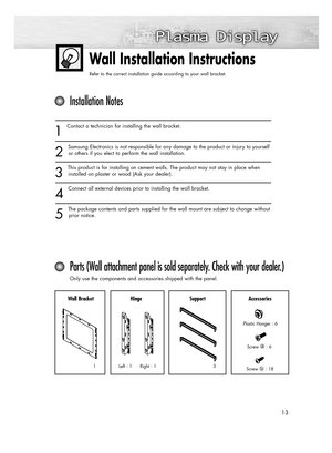 Page 1313
Wall Installation Instructions
Refer to the correct installation guide according to your wall bracket.
1
Contact a technician for installing the wall bracket.
2
Samsung Electronics is not responsible for any damage to the product or injury to yourself
or others if you elect to perform the wall installation.
3
This product is for installing on cement walls. The product may not stay in place when
installed on plaster or wood (Ask your dealer).
4
Connect all external devices prior to installing the wall...