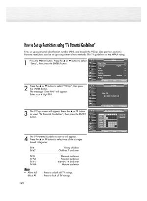 Page 122122
How to Set up Restrictions using “TV Parental Guidelines”
First, set up a personal identification number (PIN), and enable the V-Chip. (See previous section.)
Parental restrictions can be set up using either of two methods: The TV guidelines or the MPAA rating.
1
Press the MENU button. Press the or button to select
“Setup”, then press the ENTER button.
2
Press the or button to select “V-Chip”, then press
the ENTER button.
The message “Enter PIN” will appear. 
Enter your 4 digit PIN. 
3
The V-Chip...