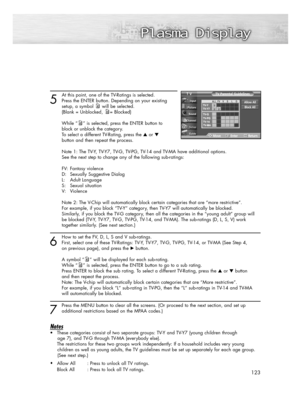 Page 123123
5
At this point, one of the TV-Ratings is selected.
Press the ENTER button. Depending on your existing 
setup, a symbol will be selected.
(Blank = Unblocked, = Blocked)
While “ ” is selected, press the ENTER button to 
block or unblock the category.
To select a different TV-Rating, press the or 
button and then repeat the process.
Note 1: The TV-Y, TV-Y7, TV-G, TV-PG, TV-14 and TV-MA have additional options. 
See the next step to change any of the following sub-ratings:
FV: Fantasy violence
D:...