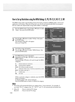 Page 124124
How to Set up Restrictions using the MPAA Ratings: G, PG, PG-13, R, NC-17, X, NR
The MPAA rating system uses the Motion Picture Association of America (MPAA) system, and its main
application is for movies. When the V-Chip lock is on, the TV will automatically block any programs
that are coded with objectionable ratings (either MPAA or TV-Ratings).
1
Press the MENU button. Press the or button to select
“Setup”, then press the ENTER button. 
2
Press the or button to select “V-Chip”, then press
the...