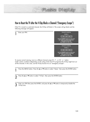 Page 125125
How to Reset the TV after the V-Chip Blocks a Channel (“Emergency Escape”)
If the TV is tuned to a restricted channel, the V-Chip will block it. The screen will go blank and the
following message will appear: 
1
Enter your PIN.
To resume normal viewing, tune to a different channel using CH or CH button. 
Under certain conditions (depending on the rating of the local TV programs) the V-Chip might lock out
all the channels. In this case, use the V-Chip function for an “emergency escape”:
1
Press the...