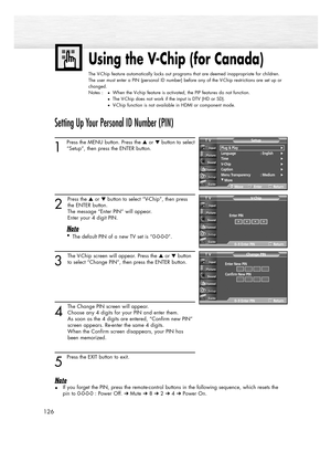 Page 126126
Using the V-Chip (for Canada)
The V-Chip feature automatically locks out programs that are deemed inappropriate for children.
The user must enter a PIN (personal ID number) before any of the V-Chip restrictions are set up or
changed.
Notes :
When the V-chip feature is activated, the PIP features do not function.
The V-Chip does not work if the input is DTV (HD or SD).
V-Chip function is not available in HDMI or component mode.
Setting Up Your Personal ID Number (PIN)
1
Press the MENU button. Press...