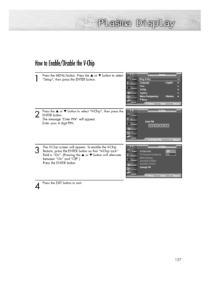 Page 127127
How to Enable/Disable the V-Chip
1
Press the MENU button. Press the or button to select
“Setup”, then press the ENTER button. 
2
Press the or button to select “V-Chip”, then press the
ENTER button.
The message “Enter PIN” will appear. 
Enter your 4 digit PIN. 
3
The V-Chip screen will appear. To enable the V-Chip
feature, press the ENTER button so that “V-Chip Lock” 
field is “On”. (Pressing the or button will alternate 
between “On” and “Off”.) 
Press the ENTER button.
4 
Press the EXIT button...