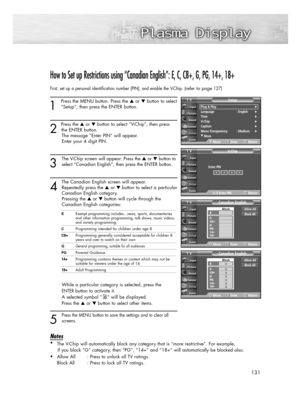 Page 131131
How to Set up Restrictions using “Canadian English”: E, C, C8+, G, PG, 14+, 18+
First, set up a personal identification number (PIN), and enable the V-Chip. (refer to page127)
1
Press the MENU button. Press the or button to select
“Setup”, then press the ENTER button. 
2 
Press the or button to select “V-Chip”, then press
the ENTER button.
The message “Enter PIN” will appear. 
Enter your 4 digit PIN.
3
The V-Chip screen will appear. Press the or button to
select “Canadian English”, then press...