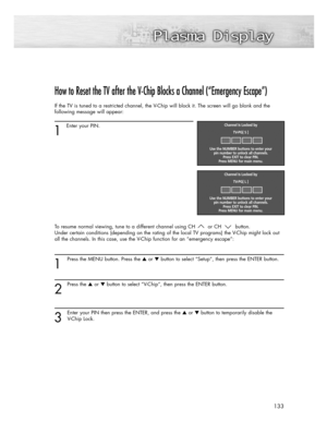 Page 133133
How to Reset the TV after the V-Chip Blocks a Channel (“Emergency Escape”)
If the TV is tuned to a restricted channel, the V-Chip will block it. The screen will go blank and the
following message will appear: 
1
Enter your PIN.
To resume normal viewing, tune to a different channel using CH or CH button. 
Under certain conditions (depending on the rating of the local TV programs) the V-Chip might lock out
all the channels. In this case, use the V-Chip function for an “emergency escape”:
1
Press the...