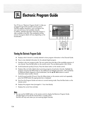 Page 134134
Electronic Program Guide
Your TV has an “Electronic Program Guide” to help you
navigate through all the possible viewing options. 
The EPG supplies information, such as program lists, 
start and end times of all available channels. 
In addition, detailed information about the program is 
often available in the EPG. (The availability and the 
amount of program details will vary depending on the
broadcaster.)
Viewing the Electronic Program Guide
ADisplays which channel is currently selected to show...