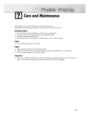Page 143143
With proper care, your TV will give you many years of service. 
Please follow these guidelines to get the maximum performance from your TV.
Identifying Problems
• Do not put the TV near extremely hot, cold, humid or dusty places.
• Do not put the TV near appliances that create magnetic fields.
• Keep the ventilation openings clear.
• Do not place the TV on a rough and slanted surface, such as cloth or paper.
Liquids
• Do not place liquids near or on the TV.
Cabinet
• Never open the cabinet or touch...