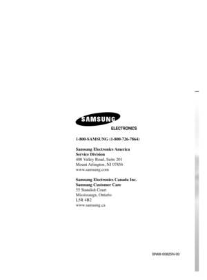 Page 1481-800-SAMSUNG (1-800-726-7864)
Samsung Electronics America 
Service Division
400 Valley Road, Suite 201
Mount Arlington, NJ 07856
www.samsung.com
Samsung Electronics Canada Inc. 
Samsung Customer Care  
55 Standish Court
Mississauga, Ontario   
L5R 4B2
www.samsung.ca
BN68-00825N-00
BN68-00825N-00Eng_(001,148)  9/28/05  2:09 PM  Page 2 