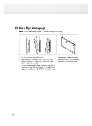 Page 1616
How to Adjust Mounting Angle
Note  Note : Adjust the bracket angle to 0° before installing it on the wall.
Make sure to use the top center,
and not the left or the right side of
the product to adjust the angle.1. Fix the product to the wall bracket.
2. Hold the product at the top in the center and pull it 
forward (direction of the arrow) to adjust the angle. 
(See the figure to the right)
3. You can set the angle of the PDP panel as required by
adjusting the wall support between 0~15°(±2°) for the...