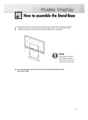 Page 1717
How to assemble the Stand-Base
➤ ➤Two or more people should carry the TV. Never lay the TV on the floor because of possible damage to the screen. 
Always store the TV upright.
1
Using the 4 screws for securing the stand pegs and the monitor, firmly attach the monitor
to the stand pegs. (The exterior of the set may be different than the picture.) 
Warning
Firmly secure the stand to
the TV before moving it, 
as the stand may fall and 
could cause serious injury.
BN68-00825N-01Eng_(002~033)  9/28/05...
