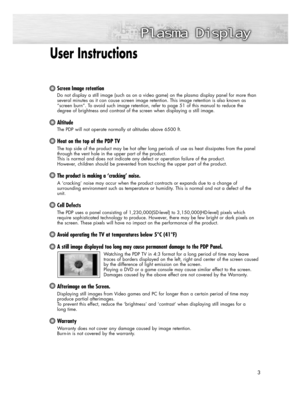 Page 3User Instructions 
Screen Image retention
Do not display a still image (such as on a video game) on the plasma display panel for more than
several minutes as it can cause screen image retention. This image retention is also known as
“screen burn”. To avoid such image retention, refer to page 51 of this manual to reduce the 
degree of brightness and contrast of the screen when displaying a still image.
Altitude
The PDP will not operate normally at altitudes above 6500 ft.
Heat on the top of the PDP TV
The...