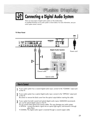 Page 2929
Connecting a Digital Audio System
There are many types of digital audio systems on the market today.
A simplified illustration of an audio system is shown below. For more information, see your
audio system owner’s manual.
If your audio system has a coaxial digital audio input, connect to the “COAXIAL” output jack 
on the TV.
If your audio system has a optical digital audio input, connect to the “OPTICAL“ output jack 
on the TV.
Be certain to remove the black cover from the optical output before...