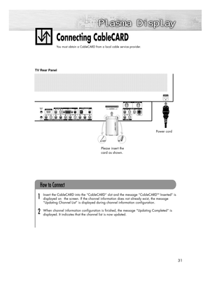 Page 3131
Connecting CableCARD
You must obtain a CableCARD from a local cable service provider.
Insert the CableCARD into the “CableCARD” slot and the message “CableCARDTMInserted” is
displayed on  the screen. If the channel information does not already exist, the message
“Updating Channel List” is displayed during channel information configuration.  
When channel information configuration is finished, the message “Updating Completed” is
displayed. It indicates that the channel list is now updated.
How to...