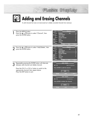 Page 4141
1
Press the MENU button.
Press the or button to select “Channel”, then
press the ENTER button.
2
Press the or button to select “Add/Delete”, then
press the ENTER button.
3
Repeatedly pressing the ENTER button will alternate
between add channel and delete channel.
Press the CH or CH button to switch to the 
appropriate channel, then repeat above.
Press the EXIT button to exit.
Adding and Erasing Channels
To add channels that were not memorized (or to delete unwanted channels from memory):
Antenna :...